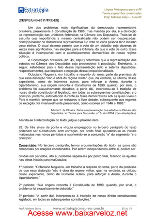 Língua Portuguesa para a PF
Teoria e questões comentadas
Prof. Fabiano Sales – Aula 05
(CESPE/UnB-2011/TRE-ES)
Um dos problemas mais significativos da democracia representativa
brasileira, preexistente à Constituição de 1988, mas mantido por ela, é a distorção
da representação das unidades federadas na Câmara dos Deputados. Trata-se de
assunto cuja importância e mesmo centralidade não podem ser desprezadas:
princípio basilar da democracia representativa é o voto de cada pessoa ter o mesmo
peso eletivo. O atual sistema permite que o voto de um cidadão seja dezenas de
vezes mais significativo, nas eleições para a Câmara, do que o voto de outro. Essa
situação é incompatível com o aperfeiçoamento democrático de nosso regime
político.
A Constituição brasileira (art. 45, caput) determina que a representação dos
estados na Câmara dos Deputados seja proporcional à população. Entretanto, a
seguir, estabelece piso e teto dessa representação (oito e setenta deputados,
respectivamente), que implicam a negação dessa proporcionalidade.
Octaciano Nogueira, em trabalho a respeito do tema, parte da premissa de
que essa distorção “não é obra do regime militar, que, na verdade, se utilizou desse
expediente, como de inúmeros outros, para reforçar a Arena, durante o
bipartidarismo; sua origem remonta à Constituinte de 1890, quando, por sinal, o
problema foi exaustivamente debatido; a partir daí, incorporou-se à tradição de
nosso direito constitucional legislado, em todas as subsequentes constituições; e o
princípio, portanto, estabelecido durante as fases democráticas sob as quais viveu o
País e mantido sempre que se restaurou o livre debate, subsequente aos regimes
de exceção, foi invariavelmente preservado, como ocorreu em 1946 e 1988.”
Arlindo F. de Oliveira. Sobre a representação dos estados na Câmara dos
Deputados. In: Textos para Discussão, n.º 5, abr./2004 (com adaptações).

Atendo-se à interpretação do texto, julgue o próximo item.
28. Os três sinais de ponto e vírgula empregados no terceiro parágrafo do texto
poderiam ser substituídos, com correção, por ponto final, ajustando-se as iniciais
maiúsculas nos novos períodos e suprimindo-se a conjunção “e” do segmento “e o
princípio”.
Comentário: No terceiro parágrafo, temos argumentações do texto, as quais são
compostas por orações coordenadas. Por serem independentes entre si, podem ser
dividas em períodos, isto é, podemos separá-las por ponto final, fazendo os ajustes
nas letras iniciais para maiúsculas:
1º período: “Octaciano Nogueira, em trabalho a respeito do tema, parte da premissa
de que essa distorção “não é obra do regime militar, que, na verdade, se utilizou
desse expediente, como de inúmeros outros, para reforçar a Arena, durante o
bipartidarismo.”
2º período: “Sua origem remonta à Constituinte de 1890, quando, por sinal, o
problema foi exaustivamente debatido.”
3º período: “A partir daí, incorporou-se à tradição de nosso direito constitucional
legislado, em todas as subsequentes constituições.”
Prof.Fabiano Sales

www.estrategiaconcursos.com.br

55 de 79

Acesse www.baixarveloz.net

 