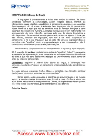 Língua Portuguesa para a PF
Teoria e questões comentadas
Prof. Fabiano Sales – Aula 05
(CESPE/UnB-2008/Banco do Brasil)
A linguagem é provavelmente a marca mais notória da cultura. As trocas
simbólicas permitem a comunicação, geram relações sociais, mantêm ou
interrompem essas relações, possibilitam o pensamento abstrato e os conceitos.
Sem linguagem, não há acesso à realidade. Sem linguagem, não há pensamento.
Poder referir-se a algo que não se encontra mais aí, nomear, designar é parte
essencial do pensamento humano. A simples manipulação de um instrumento vem
acompanhada de certa intenção, expressa pelo uso de signos linguísticos e
não linguísticos. Pensamento é sempre pensamento acerca de alguma coisa e, por
isso mesmo, consiste em linguagem, que não é um mero subproduto do
pensamento. É na e pela linguagem que se pode não somente expressar ideias e
conceitos, mas “significar” como um comportamento a ser compreendido, isto é,
como comportamento que provoca relações e reações.
Inês Lacerda Araújo. Do signo ao discurso: uma introdução à filosofia da linguagem, p. 9 (com adaptações).

30. A inserção de também imediatamente antes de “significar” (linha 11) preservaria
a coerência da argumentação, mas provocaria um enfraquecimento da formalidade
do texto, o que não seria adequado à redação de um documento oficial, como um
ofício ou relatório, por exemplo.
Comentário: Segundo o padrão culto escrito da língua, a correlação “não
somente...mas também” requer um paralelismo sintático (estrutural) e semântico (de
ideias):
“(...) não somente expressar (verbo) ideias e conceitos, mas também significar
(verbo) como um comportamento a ser compreendido.”
Sendo assim, seria preservada a coerência da argumentação e, ao mesmo
tempo, a estrutura textual tornar-se-ia mais formal e clara. Conforme vimos nas
aulas sobre Redação de Correspondências Oficiais, os expedientes devem pautar-se, entre outras características, pela formalidade e pela clareza.
Gabarito: Errado.

Prof.Fabiano Sales

www.estrategiaconcursos.com.br

57 de 79

Acesse www.baixarveloz.net

 