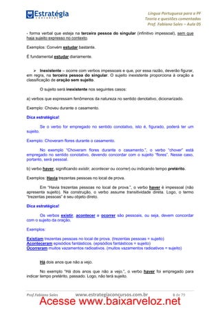 Língua Portuguesa para a PF
Teoria e questões comentadas
Prof. Fabiano Sales – Aula 05
- forma verbal que esteja na terceira pessoa do singular (infinitivo impessoal), sem que
haja sujeito expresso no contexto.
Exemplos: Convém estudar bastante.
É fundamental estudar diariamente.

Inexistente – ocorre com verbos impessoais e que, por essa razão, deverão figurar,
em regra, na terceira pessoa do singular. O sujeito inexistente proporciona à oração a
classificação de oração sem sujeito.
O sujeito será inexistente nos seguintes casos:
a) verbos que expressam fenômenos da natureza no sentido denotativo, dicionarizado.
Exemplo: Choveu durante o casamento.
Dica estratégica!
Se o verbo for empregado no sentido conotativo, isto é, figurado, poderá ter um
sujeito.
Exemplo: Choveram flores durante o casamento.
No exemplo “Choveram flores durante o casamento.”, o verbo “chover” está
empregado no sentido conotativo, devendo concordar com o sujeito “flores”. Nesse caso,
portanto, será pessoal.
b) verbo haver, significando existir, acontecer ou ocorrer) ou indicando tempo pretérito.
Exemplos: Havia trezentas pessoas no local de prova.
Em “Havia trezentas pessoas no local de prova.”, o verbo haver é impessoal (não
apresenta sujeito). Na construção, o verbo assume transitividade direta. Logo, o termo
“trezentas pessoas” é seu objeto direto.
Dica estratégica!
Os verbos existir, acontecer e ocorrer são pessoais, ou seja, devem concordar
com o sujeito da oração.
Exemplos:
Existiam trezentas pessoas no local de prova. (trezentas pessoas = sujeito)
Aconteceram episódios fantásticos. (episódios fantásticos = sujeito)
Ocorreram muitos vazamentos radioativos. (muitos vazamentos radioativos = sujeito)

Há dois anos que não a vejo.
No exemplo “Há dois anos que não a vejo.”, o verbo haver foi empregado para
indicar tempo pretérito, passado. Logo, não terá sujeito.

Prof.Fabiano Sales

www.estrategiaconcursos.com.br

6 de 79

Acesse www.baixarveloz.net

 
