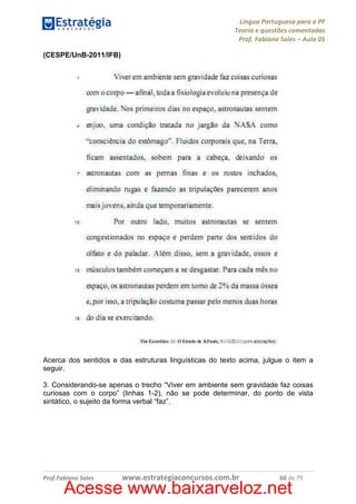 Língua Portuguesa para a PF
Teoria e questões comentadas
Prof. Fabiano Sales – Aula 05
(CESPE/UnB-2011/IFB)

Acerca dos sentidos e das estruturas linguísticas do texto acima, julgue o item a
seguir.
3. Considerando-se apenas o trecho “Viver em ambiente sem gravidade faz coisas
curiosas com o corpo” (linhas 1-2), não se pode determinar, do ponto de vista
sintático, o sujeito da forma verbal “faz”.

Prof.Fabiano Sales

www.estrategiaconcursos.com.br

60 de 79

Acesse www.baixarveloz.net

 