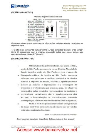 Língua Portuguesa para a PF
Teoria e questões comentadas
Prof. Fabiano Sales – Aula 05
(CESPE/UnB-2007/TCU)

Considere o texto acima, composto de informações verbais e visuais, para julgar os
seguintes itens.
4. O fato de os termos “do número” (linha 5), “das conexões” (linha 6) e “do tempo”
(linha 7) iniciarem-se com a mesma preposição indica que esses termos são
complementos de “elevação” (linha 5).
(CESPE/UnB-2006/TJ-SE)

Com base nas estruturas linguísticas do texto, julgue o item a seguir.

Prof.Fabiano Sales

www.estrategiaconcursos.com.br

61 de 79

Acesse www.baixarveloz.net

 