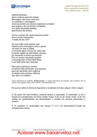 Língua Portuguesa para a PF
Teoria e questões comentadas
Prof. Fabiano Sales – Aula 05
283235-58-Brasil
dizia o anel na perninha direita.
Mensagem não havia nenhuma
ou a perdera o mensageiro
como se perdem os maiores segredos de Estado
que graças a isto se tornam invioláveis,
ou o grito de paixão abafado
pela buzina dos ônibus.
Como o correio (às vezes) esquece cartas
teria o pombo esquecido
a razão de seu voo?
Ou sua razão seria apenas voar
baixinho sem mensagem como a gente
vai todos os dias à cidade
e somente algum minuto em cada vida
se sente repleto de eternidade, ansioso
por transmitir a outros sua fortuna?
Era um pombo assustado perdido
e há perguntas na Rua Noel Rosa
e em toda parte sem resposta.
Pelo quê a senhora o confiou
ao senhor Manuel Duarte, que passava
para ser devolvido com urgência
ao destino dos pombos militares
que não é um destino.
Carlos Drummond de Andrade. Pombo-correio. In: Carlos Drummond de Andrade: obra completa. Rio de
Janeiro: Nova Aguilar, 2002, p. 483. Internet: <www.releituras.com>

No que se refere à estrutura linguística e vocabular do texto, julgue o item a seguir.

8. Do ponto de vista sintático, pode-se atribuir à expressão “à namorada” (v.10) a
função de complemento da forma verbal “trazia” (v.9) ou do nome “amor” (v.9); em
ambas as possibilidades de interpretação, o sentido do período permanece o
mesmo.
9. O vocábulo “o” empregado nos versos 17, 21 e 22 desempenha função de
complemento verbal.

Prof.Fabiano Sales

www.estrategiaconcursos.com.br

64 de 79

Acesse www.baixarveloz.net

 