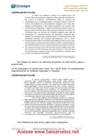 Língua Portuguesa para a PF
Teoria e questões comentadas
Prof. Fabiano Sales – Aula 05
(CESPE/UnB-2011/TJ-ES)

Em relação às ideias e às estruturas linguísticas do texto acima, julgue o
próximo item.
10. As expressões “do espírito laico” (linha 13) e “da fé” (linha 17) complementam,
respectivamente, os vocábulos “expressão” e “impulsos”.
(CESPE/UnB-2011/TJ-ES)

Com referência ao texto acima, julgue o item subsequente.

Prof.Fabiano Sales

www.estrategiaconcursos.com.br

65 de 79

Acesse www.baixarveloz.net

 