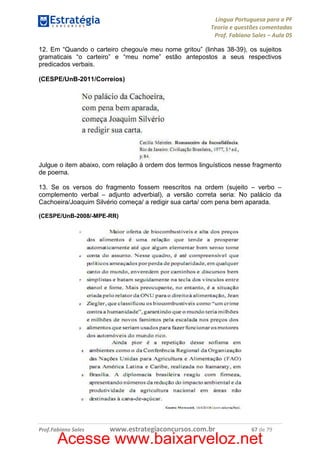 Língua Portuguesa para a PF
Teoria e questões comentadas
Prof. Fabiano Sales – Aula 05
12. Em “Quando o carteiro chegou/e meu nome gritou” (linhas 38-39), os sujeitos
gramaticais “o carteiro” e “meu nome” estão antepostos a seus respectivos
predicados verbais.
(CESPE/UnB-2011/Correios)

Julgue o item abaixo, com relação à ordem dos termos linguísticos nesse fragmento
de poema.
13. Se os versos do fragmento fossem reescritos na ordem (sujeito – verbo –
complemento verbal – adjunto adverbial), a versão correta seria: No palácio da
Cachoeira/Joaquim Silvério começa/ a redigir sua carta/ com pena bem aparada.
(CESPE/UnB-2008/-MPE-RR)

Prof.Fabiano Sales

www.estrategiaconcursos.com.br

67 de 79

Acesse www.baixarveloz.net

 