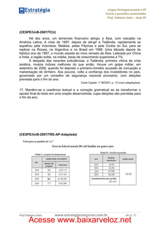 Língua Portuguesa para a PF
Teoria e questões comentadas
Prof. Fabiano Sales – Aula 05

(CESPE/UnB-2007/TCU)
Há dez anos, um terremoto financeiro atingiu a Ásia, com rescaldo na
América Latina. A crise de 1997, depois de atingir a Tailândia, rapidamente se
espalhou pela Indonésia, Malásia, pelas Filipinas e pela Coréia do Sul, para se
replicar na Rússia, na Argentina e no Brasil em 1998. Uma década depois do
fatídico ano de 1997, o mundo assiste ao novo reinado da Ásia. Liderada por China
e Índia, a região exibe, na média, taxas de crescimento superiores a 7%.
A despeito das recentes turbulências, a Tailândia, primeira vítima da crise
asiática, mostra índices melhores do que então. Houve um golpe militar, em
setembro de 2006, quando foi deposto o primeiro-ministro acusado de corrupção e
malversação de dinheiro. Aos poucos, volta a confiança dos investidores no país,
governado por um conselho de segurança nacional provisório, com eleições
previstas para o fim do ano.
Carta Capital, 1.º/8/2007, p. 12 (com adaptações).

17. Mantêm-se a coerência textual e a correção gramatical ao se transformar o
aposto final do texto em uma oração desenvolvida: cujas eleições são previstas para
o fim de ano.

(CESPE/UnB-2007/TRE-AP-Adaptada)

Prof.Fabiano Sales

www.estrategiaconcursos.com.br

69 de 79

Acesse www.baixarveloz.net

 