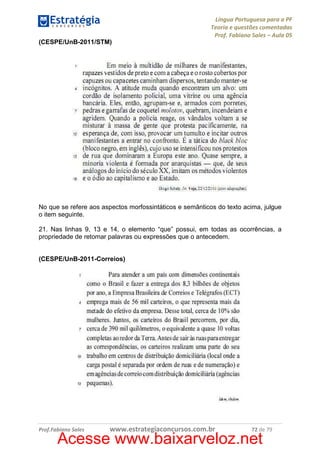 Língua Portuguesa para a PF
Teoria e questões comentadas
Prof. Fabiano Sales – Aula 05
(CESPE/UnB-2011/STM)

No que se refere aos aspectos morfossintáticos e semânticos do texto acima, julgue
o item seguinte.
21. Nas linhas 9, 13 e 14, o elemento “que” possui, em todas as ocorrências, a
propriedade de retomar palavras ou expressões que o antecedem.

(CESPE/UnB-2011-Correios)

Prof.Fabiano Sales

www.estrategiaconcursos.com.br

72 de 79

Acesse www.baixarveloz.net

 