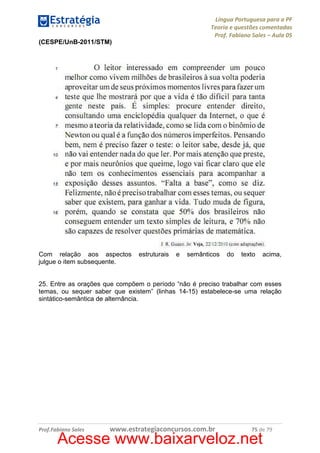 Língua Portuguesa para a PF
Teoria e questões comentadas
Prof. Fabiano Sales – Aula 05
(CESPE/UnB-2011/STM)

Com relação aos aspectos
julgue o item subsequente.

estruturais

e

semânticos

do

texto

acima,

25. Entre as orações que compõem o período “não é preciso trabalhar com esses
temas, ou sequer saber que existem” (linhas 14-15) estabelece-se uma relação
sintático-semântica de alternância.

Prof.Fabiano Sales

www.estrategiaconcursos.com.br

75 de 79

Acesse www.baixarveloz.net

 
