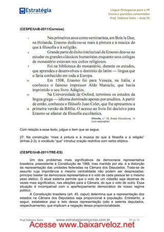 Língua Portuguesa para a PF
Teoria e questões comentadas
Prof. Fabiano Sales – Aula 05
(CESPE/UnB-2011/Correios)

Com relação a esse texto, julgue o item que se segue.
27. Na construção “mais à pintura e à musica do que à filosofia e à religião”
(linhas 2-3), o vocábulo “que” introduz oração restritiva com verbo elíptico.

(CESPE/UnB-2011/TRE-ES)
Um dos problemas mais significativos da democracia representativa
brasileira, preexistente à Constituição de 1988, mas mantido por ela, é a distorção
da representação das unidades federadas na Câmara dos Deputados. Trata-se de
assunto cuja importância e mesmo centralidade não podem ser desprezadas:
princípio basilar da democracia representativa é o voto de cada pessoa ter o mesmo
peso eletivo. O atual sistema permite que o voto de um cidadão seja dezenas de
vezes mais significativo, nas eleições para a Câmara, do que o voto de outro. Essa
situação é incompatível com o aperfeiçoamento democrático de nosso regime
político.
A Constituição brasileira (art. 45, caput) determina que a representação dos
estados na Câmara dos Deputados seja proporcional à população. Entretanto, a
seguir, estabelece piso e teto dessa representação (oito e setenta deputados,
respectivamente), que implicam a negação dessa proporcionalidade.

Prof.Fabiano Sales

www.estrategiaconcursos.com.br

77 de 79

Acesse www.baixarveloz.net

 