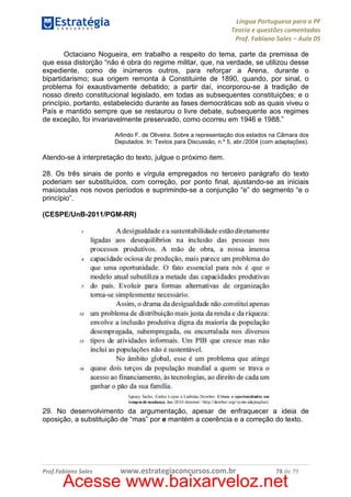 Língua Portuguesa para a PF
Teoria e questões comentadas
Prof. Fabiano Sales – Aula 05
Octaciano Nogueira, em trabalho a respeito do tema, parte da premissa de
que essa distorção “não é obra do regime militar, que, na verdade, se utilizou desse
expediente, como de inúmeros outros, para reforçar a Arena, durante o
bipartidarismo; sua origem remonta à Constituinte de 1890, quando, por sinal, o
problema foi exaustivamente debatido; a partir daí, incorporou-se à tradição de
nosso direito constitucional legislado, em todas as subsequentes constituições; e o
princípio, portanto, estabelecido durante as fases democráticas sob as quais viveu o
País e mantido sempre que se restaurou o livre debate, subsequente aos regimes
de exceção, foi invariavelmente preservado, como ocorreu em 1946 e 1988.”
Arlindo F. de Oliveira. Sobre a representação dos estados na Câmara dos
Deputados. In: Textos para Discussão, n.º 5, abr./2004 (com adaptações).

Atendo-se à interpretação do texto, julgue o próximo item.
28. Os três sinais de ponto e vírgula empregados no terceiro parágrafo do texto
poderiam ser substituídos, com correção, por ponto final, ajustando-se as iniciais
maiúsculas nos novos períodos e suprimindo-se a conjunção “e” do segmento “e o
princípio”.
(CESPE/UnB-2011/PGM-RR)

29. No desenvolvimento da argumentação, apesar de enfraquecer a ideia de
oposição, a substituição de “mas” por e mantém a coerência e a correção do texto.

Prof.Fabiano Sales

www.estrategiaconcursos.com.br

78 de 79

Acesse www.baixarveloz.net

 
