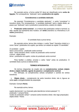Língua Portuguesa para a PF
Teoria e questões comentadas
Prof. Fabiano Sales – Aula 05
No exemplo acima, a forma verbal “é” deve ser classificada como verbo de
ligação. Por consequência, “dedicado” será o predicativo do sujeito.
Consideramos o candidato dedicado.
No exemplo “Consideramos o candidato dedicado.”, o verbo “considerar” é
transitivo direto. Por consequência, “o candidato dedicado” será o objeto direto, ao
passo que “dedicado” será o predicativo (característica, estado) do objeto.
Predicado verbo-nominal – é a mistura dos predicados verbal e nominal, ou
seja, aquele que apresenta dois núcleos: um verbo (transitivo ou intransitivo) e um
nome (predicativo).
Exemplo:
O candidato fazia a prova tenso.
No exemplo acima, temos dois núcleos: o verbo “fazer” (transitivo direto) e o
nome “tenso” (predicativo do sujeito, que atribui um estado ao sujeito “O candidato”.
O candidato - sujeito
fazia a prova tenso - predicado verbo-nominal
fazia - verbo transitivo direto: núcleo do predicado verbo-nominal
a prova - objeto direto
tenso - predicativo do sujeito: núcleo do predicado verbo-nominal
Para facilitar a análise, encaixe o verbo “estar” antes do predicativo: O
candidato fazia a prova (e estava) tenso.
TERMOS INTEGRANTES
Os termos integrantes da oração são os complementos verbais (objeto
direto e objeto indireto), agente da passiva e complemento nominal.
Por definição, os complementos verbais completam o sentido de verbos
transitivos.
Objeto direto – complemento de verbo transitivo direto, isto é, liga-se ao
verbo sem a obrigatoriedade de preposição.
Exemplo: Comprei flores.
No exemplo acima, temos:
sujeito desinencial = eu (marcado pela desinência número-pessoal “-i”)
predicado = comprei flores
núcleo do predicado verbal = comprei (verbo transitivo direto -não rege preposição)
objeto direto = flores

Prof.Fabiano Sales

www.estrategiaconcursos.com.br

13 de 79

Acesse www.baixarveloz.net

 