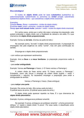 Língua Portuguesa para a PF
Teoria e questões comentadas
Prof. Fabiano Sales – Aula 05
Dica estratégica!
O núcleo do objeto direto pode ter base substantiva (substantivo ou
palavra/expressão substantivada ou pronome) ou verbal (oração subordinada
substantiva objetiva direta – que caracteriza o objeto direto oracional).
Exemplos:
Comprei flores. (flores = substantivo - núcleo do objeto direto)
Encontrei você. (você = pronome - núcleo do objeto direto)
Desejo que você estude muito. (estude = verbo - núcleo do objeto direto oracional)
Em certos casos, ainda que o verbo não exija o emprego de preposição, esta
poderá anteceder o objeto direto com a finalidade de clareza e de estilo. É o que
chamamos de objeto direto preposicionado.
Exemplo: Comeu-se do bolo. (Comeu-se parte do bolo.)
No exemplo acima, “do bolo” é objeto direto preposicionado. A preposição foi
empregada não pela exigência do verbo “comer”, mas sim para contribuição do
sentido.
Emprega-se o objeto direto preposicionado:
- com verbos que expressam sentimentos.
Exemplo: Amo a Deus e a meus familiares. (a preposição proporciona estilo à
frase.)
- para evitar ambiguidade.
Exemplo: Venceu ao Flamengo o Vasco. (= O Vasco venceu o Flamengo.)
A ordem direta da frase acima seria “O Vasco venceu o Flamengo.”.
Entretanto, como não houve o emprego da ordem direta (sujeito + verbo +
complemento + adjunto), foi necessário empregar a preposição para evitar a
ambiguidade de sentido:
Venceu o Flamengo o Vasco. (frase ambígua)
- para realçar uma parte.
Exemplo: Ele comeu do bolo. (Ele comeu parte do bolo.)
O policial sacou da arma. (O policial sacou parte da arma.)
O objeto direto pode aparecer repetido na frase. É o que chamamos de
objeto direto pleonástico.
Exemplo: A prova, entregue-a ao professor amanhã.
No exemplo “A prova, entregue-a ao professor amanhã.”, a forma pronominal
oblíqua “-a” repete o objeto direto “A prova”. Por essa razão, é classificado como
objeto direto pleonástico.
Prof.Fabiano Sales

www.estrategiaconcursos.com.br

14 de 79

Acesse www.baixarveloz.net

 