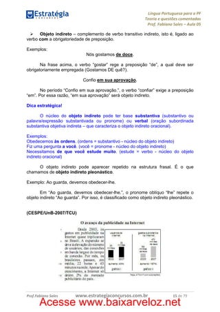 Língua Portuguesa para a PF
Teoria e questões comentadas
Prof. Fabiano Sales – Aula 05
Objeto indireto – complemento de verbo transitivo indireto, isto é, ligado ao
verbo com a obrigatoriedade de preposição.
Exemplos:
Nós gostamos de doce.
Na frase acima, o verbo “gostar” rege a preposição “de”, a qual deve ser
obrigatoriamente empregada (Gostamos DE quê?).
Confio em sua aprovação.
No período “Confio em sua aprovação.”, o verbo “confiar” exige a preposição
“em”. Por essa razão, “em sua aprovação” será objeto indireto.
Dica estratégica!
O núcleo do objeto indireto pode ter base substantiva (substantivo ou
palavra/expressão substantivada ou pronome) ou verbal (oração subordinada
substantiva objetiva indireta – que caracteriza o objeto indireto oracional).
Exemplos:
Obedecemos às ordens. (ordens = substantivo - núcleo do objeto indireto)
Fiz uma pergunta a você. (você = pronome - núcleo do objeto indireto)
Necessitamos de que você estude muito. (estude = verbo - núcleo do objeto
indireto oracional)
O objeto indireto pode aparecer repetido na estrutura frasal. É o que
chamamos de objeto indireto pleonástico.
Exemplo: Ao guarda, devemos obedecer-lhe.
Em “Ao guarda, devemos obedecer-lhe.”, o pronome oblíquo “lhe” repete o
objeto indireto “Ao guarda”. Por isso, é classificado como objeto indireto pleonástico.

(CESPE/UnB-2007/TCU)

Prof.Fabiano Sales

www.estrategiaconcursos.com.br

15 de 79

Acesse www.baixarveloz.net

 