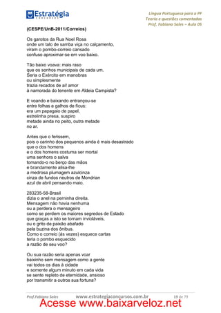 Língua Portuguesa para a PF
Teoria e questões comentadas
Prof. Fabiano Sales – Aula 05
(CESPE/UnB-2011/Correios)
Os garotos da Rua Noel Rosa
onde um talo de samba viça no calçamento,
viram o pombo-correio cansado
confuso aproximar-se em voo baixo.
Tão baixo voava: mais raso
que os sonhos municipais de cada um.
Seria o Exército em manobras
ou simplesmente
trazia recados de ai! amor
à namorada do tenente em Aldeia Campista?
E voando e baixando entrançou-se
entre folhas e galhos de fícus:
era um papagaio de papel,
estrelinha presa, suspiro
metade ainda no peito, outra metade
no ar.
Antes que o ferissem,
pois o carinho dos pequenos ainda é mais desastrado
que o dos homens
e o dos homens costuma ser mortal
uma senhora o salva
tomando-o no berço das mãos
e brandamente alisa-lhe
a medrosa plumagem azulcinza
cinza de fundos neutros de Mondrian
azul de abril pensando maio.
283235-58-Brasil
dizia o anel na perninha direita.
Mensagem não havia nenhuma
ou a perdera o mensageiro
como se perdem os maiores segredos de Estado
que graças a isto se tornam invioláveis,
ou o grito de paixão abafado
pela buzina dos ônibus.
Como o correio (às vezes) esquece cartas
teria o pombo esquecido
a razão de seu voo?
Ou sua razão seria apenas voar
baixinho sem mensagem como a gente
vai todos os dias à cidade
e somente algum minuto em cada vida
se sente repleto de eternidade, ansioso
por transmitir a outros sua fortuna?

Prof.Fabiano Sales

www.estrategiaconcursos.com.br

19 de 79

Acesse www.baixarveloz.net

 
