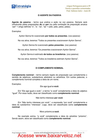 Língua Portuguesa para a PF
Teoria e questões comentadas
Prof. Fabiano Sales – Aula 05
O AGENTE DA PASSIVA

Agente da passiva - termo que pratica a ação na voz passiva. Sempre será
introduzido pelas preposições de ou por (ou pela contração da preposição arcaica
“per” + artigo definido “o”, “a”, “os”, “as” = pelo, pela, pelos, pelas).
Exemplos:
Ayrton Senna foi ovacionado por todos os presentes. (voz passiva)
Na voz ativa, teremos “Todos os presentes ovacionaram Ayrton Senna”.
Ayrton Senna foi ovacionado pelos presentes. (voz passiva)
Na voz ativa, teremos “Os presentes ovacionaram Ayrton Senna”.
Ayrton Senna é estimado de todos os brasileiros. (voz passiva)
Na voz ativa, teremos “Todos os brasileiros estimam Ayrton Senna”.

O COMPLEMENTO NOMINAL

Complemento nominal – termo sempre regido de preposição que complementa o
sentido de adjetivos, substantivos abstratos ou advérbios. Em outras palavras, o
complemento nominal completa a ideia de um nome.
Exemplos:
Ele age igual a você.
Em “Ele age igual a você.”, o termo “a você” complementa a ideia do adjetivo
“igual”. Por essa razão, deve ser classificado como complemento nominal.
Não tenho interesse por você.
Em “Não tenho interesse por você.”, a expressão “por você” complementa a
ideia do substantivo “interesse”. Logo, deve ser classificado como complemento
nominal.
Moro próximo a você.
No exemplo acima, “a você” complementa a ideia do advérbio “próximo”.
Sendo assim, deve ser classificado como complemento nominal.

Prof.Fabiano Sales

www.estrategiaconcursos.com.br

21 de 79

Acesse www.baixarveloz.net

 