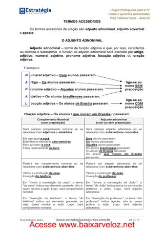 Língua Portuguesa para a PF
Teoria e questões comentadas
Prof. Fabiano Sales – Aula 05
TERMOS ACESSÓRIOS
Os termos acessórios da oração são adjunto adnominal, adjunto adverbial
e aposto.
O ADJUNTO ADNOMINAL
Adjunto adnominal – termo de função adjetiva e que, por isso, caracteriza
ou delimita o substantivo. A função de adjunto adnominal será exercida por artigo,
adjetivo, numeral adjetivo, pronome adjetivo, locução adjetiva ou oração
adjetiva.

Prof.Fabiano Sales

www.estrategiaconcursos.com.br

22 de 79

Acesse www.baixarveloz.net

 
