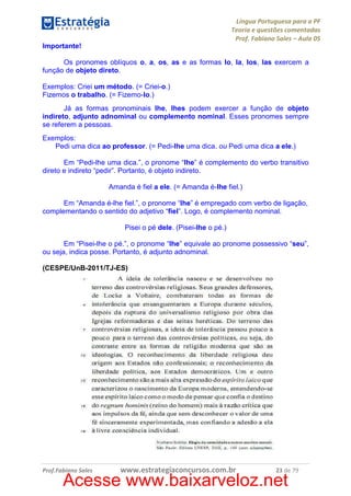 Língua Portuguesa para a PF
Teoria e questões comentadas
Prof. Fabiano Sales – Aula 05
Importante!
Os pronomes oblíquos o, a, os, as e as formas lo, la, los, las exercem a
função de objeto direto.
Exemplos: Criei um método. (= Criei-o.)
Fizemos o trabalho. (= Fizemo-lo.)
Já as formas pronominais lhe, lhes podem exercer a função de objeto
indireto, adjunto adnominal ou complemento nominal. Esses pronomes sempre
se referem a pessoas.
Exemplos:
Pedi uma dica ao professor. (= Pedi-lhe uma dica. ou Pedi uma dica a ele.)
Em “Pedi-lhe uma dica.”, o pronome “lhe” é complemento do verbo transitivo
direto e indireto “pedir”. Portanto, é objeto indireto.
Amanda é fiel a ele. (= Amanda é-lhe fiel.)
Em “Amanda é-lhe fiel.”, o pronome “lhe” é empregado com verbo de ligação,
complementando o sentido do adjetivo “fiel”. Logo, é complemento nominal.
Pisei o pé dele. (Pisei-lhe o pé.)
Em “Pisei-lhe o pé.”, o pronome “lhe” equivale ao pronome possessivo “seu”,
ou seja, indica posse. Portanto, é adjunto adnominal.
(CESPE/UnB-2011/TJ-ES)

Prof.Fabiano Sales

www.estrategiaconcursos.com.br

23 de 79

Acesse www.baixarveloz.net

 