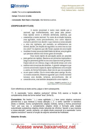 Língua Portuguesa para a PF
Teoria e questões comentadas
Prof. Fabiano Sales – Aula 05
- modo: Fez a prova apressadamente.
- tempo: Estudarei à noite.
- concessão: Sem fazer a inscrição, não faremos a prova.

(CESPE/UnB-2011/TJ-ES)

Com referência ao texto acima, julgue o item subsequente.
11. A expressão “como objetivo exclusivo” (linhas 5-6) exerce a função de
complemento direto da forma verbal “teve” (linha 5).
Comentário: No trecho “ (...) essa agilidade (...) teve como objetivo exclusivo
permitir-nos o que merecia a nossa atenção (...)”, o verbo “permitir” é transitivo
direto e indireto. Como complemento (objeto) indireto, temos a forma pronominal
“nos”; por sua vez, o complemento (objeto) direto é formado pela oração
subordinada substantiva objetiva direta reduzida de infinitivo “decidir o que merecia
a nossa atenção”, sendo, portanto, um objeto direto oracional; já a expressão “como
objetivo exclusivo” exerce a função de adjunto adverbial de finalidade.
Gabarito: Errado.

Prof.Fabiano Sales

www.estrategiaconcursos.com.br

25 de 79

Acesse www.baixarveloz.net

 