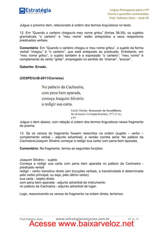 Língua Portuguesa para a PF
Teoria e questões comentadas
Prof. Fabiano Sales – Aula 05
Julgue o próximo item, relacionado à ordem dos termos linguísticos no texto.
12. Em “Quando o carteiro chegou/e meu nome gritou” (linhas 38-39), os sujeitos
gramaticais “o carteiro” e “meu nome” estão antepostos a seus respectivos
predicados verbais.
Comentário: Em “Quando o carteiro chegou e meu nome gritou”, o sujeito da forma
verbal “chegou” é “o carteiro”, que está anteposto ao predicado. Entretanto, em
“meu nome gritou”, o sujeito também é a expressão “o carteiro”; “meu nome” é
complemento do verbo “gritar”, empregado no sentido de “chamar”, “evocar”.
Gabarito: Errado.

(CESPE/UnB-2011/Correios)

Julgue o item abaixo, com relação à ordem dos termos linguísticos nesse fragmento
de poema.
13. Se os versos do fragmento fossem reescritos na ordem (sujeito – verbo –
complemento verbal – adjunto adverbial), a versão correta seria: No palácio da
Cachoeira/Joaquim Silvério começa/ a redigir sua carta/ com pena bem aparada.
Comentário: No fragmento, temos as seguintes funções:

Joaquim Silvério - sujeito
Começa a redigir sua carta com pena bem aparada no palácio da Cachoeira predicado verbal
redigir - verbo transitivo direto (em locuções verbais, a transitividade é determinada
pelo verbo principal, ou seja, pelo último verbo)
sua carta - objeto direto
com pena bem aparada - adjunto adverbial de instrumento
no palácio da Cachoeira - adjunto adverbial de lugar.
Logo, reescrevendo os versos do fragmento na ordem direta, teríamos:

Prof.Fabiano Sales

www.estrategiaconcursos.com.br

27 de 79

Acesse www.baixarveloz.net

 