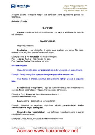 Língua Portuguesa para a PF
Teoria e questões comentadas
Prof. Fabiano Sales – Aula 05
Joaquim Silvério começa/a redigir sua carta/com pena aparada/no palácio da
Cachoeira.
Gabarito: Errado.

O APOSTO
Aposto – termo de natureza substantiva que explica, esclarece ou resume
um elemento.

CLASSIFICAÇÃO
O aposto pode ser:
Explicativo – por definição, é usado para explicar um termo. Na frase,
aparece entre vírgulas, travessões ou parênteses.
Exemplo: Pelé, o rei do futebol, fez mais de mil gols.
Pelé – o rei do futebol – fez mais de mil gols.
Pelé (o rei do futebol) fez mais de mil gols.
Dica estratégica!
O aposto também pode ser oracional, isto é, ter um verbo em sua estrutura.
Exemplo: Desejo o seguinte: que vocês sejam aprovados no concurso.
Para facilitar a análise, substitua pelo pronome “ISSO”. Desejo o seguinte:
isso.

Especificativo (ou apelativo) – liga-se a um substantivo para indicar-lhe sua
espécie. Não é separado por vírgulas, travessões ou parênteses.
Exemplos: O rio Amazonas é um dos maiores do mundo.
A cidade de Londres é linda.
Enumerativo – desenvolve o termo anterior.
Exemplo: Gabaritei as seguintes disciplinas: direito constitucional, direito
administrativo e língua portuguesa.
Resumitivo (ou recapitulativo) – por definição, recapitula/resume o que foi
mencionado anteriormente.
Exemplos: Gritos, festas, batuques: nada desviava seu foco.

Prof.Fabiano Sales

www.estrategiaconcursos.com.br

28 de 79

Acesse www.baixarveloz.net

 