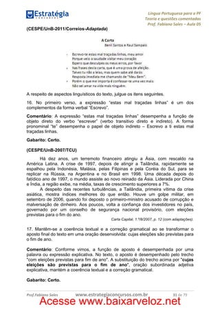 Língua Portuguesa para a PF
Teoria e questões comentadas
Prof. Fabiano Sales – Aula 05
(CESPE/UnB-2011/Correios-Adaptada)

A respeito de aspectos linguísticos do texto, julgue os itens seguintes.
16. No primeiro verso, a expressão “estas mal traçadas linhas” é um dos
complementos da forma verbal “Escrevo”.
Comentário: A expressão “estas mal traçadas linhas” desempenha a função de
objeto direto do verbo “escrever” (verbo transitivo direto e indireto). A forma
pronominal “te” desempenha o papel de objeto indireto – Escrevo a ti estas mal
traçadas linhas.
Gabarito: Certo.
(CESPE/UnB-2007/TCU)
Há dez anos, um terremoto financeiro atingiu a Ásia, com rescaldo na
América Latina. A crise de 1997, depois de atingir a Tailândia, rapidamente se
espalhou pela Indonésia, Malásia, pelas Filipinas e pela Coréia do Sul, para se
replicar na Rússia, na Argentina e no Brasil em 1998. Uma década depois do
fatídico ano de 1997, o mundo assiste ao novo reinado da Ásia. Liderada por China
e Índia, a região exibe, na média, taxas de crescimento superiores a 7%.
A despeito das recentes turbulências, a Tailândia, primeira vítima da crise
asiática, mostra índices melhores do que então. Houve um golpe militar, em
setembro de 2006, quando foi deposto o primeiro-ministro acusado de corrupção e
malversação de dinheiro. Aos poucos, volta a confiança dos investidores no país,
governado por um conselho de segurança nacional provisório, com eleições
previstas para o fim do ano.
Carta Capital, 1.º/8/2007, p. 12 (com adaptações).

17. Mantêm-se a coerência textual e a correção gramatical ao se transformar o
aposto final do texto em uma oração desenvolvida: cujas eleições são previstas para
o fim de ano.
Comentário: Conforme vimos, a função de aposto é desempenhada por uma
palavra ou expressão explicativa. No texto, o aposto é desempenhado pelo trecho
"com eleições previstas para fim de ano". A substituição do trecho acima por "cujas
eleições são previstas para o fim de ano", oração subordinada adjetiva
explicativa, mantém a coerência textual e a correção gramatical.
Gabarito: Certo.
Prof.Fabiano Sales

www.estrategiaconcursos.com.br

31 de 79

Acesse www.baixarveloz.net

 