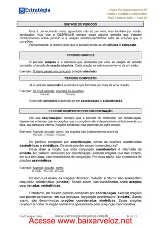 Língua Portuguesa para a PF
Teoria e questões comentadas
Prof. Fabiano Sales – Aula 05
SINTAXE DO PERÍODO
Este é um momento muito aguardado não só por mim, mas também por vocês,
candidatos, visto que o CESPE/UnB sempre exige alguma questão que trabalhe
conhecimentos sobre período e a relação sintático-semântica entre as orações que o
compõem.
Primeiramente, é preciso dizer que o período divide-se em simples e composto.

PERÍODO SIMPLES
O período simples é a estrutura que composta por uma só oração de sentido
completo, chamada de oração absoluta. Cada oração se estrutura em torno de um verbo.
Exemplo: O aluno passou no concurso. (oração absoluta)
PERÍODO COMPOSTO
Já o período composto é a estrutura que formada por mais de uma oração.
Exemplo: Se você estudar, acertará as questões.
1ª oração

2ª oração

O período composto subdivide-se em coordenação e subordinação.

PERÍODO COMPOSTO POR COORDENAÇÃO
Por que coordenação? Sempre que o período for composto por coordenação,
deveremos entender que as orações que o compõem são independentes sintaticamente, ou
seja, sua estrutura interna (funções sintáticas) não depende de outra oração.
Exemplo: Acordei, estudei, dormi. (as orações são independentes entre si)
1ª oração 2ª oração 3ª oração

No período composto por coordenação, temos as orações coordenadas
assindéticas e sindéticas. De onde provêm essas nomenclaturas?
Devo dizer a vocês que toda conjunção coordenativa é chamada de
síndeto. No período composto por coordenação, existem orações que não trazem,
em sua estrutura, essa modalidade de conjunção. Por essa razão, são chamadas de
orações assindéticas.
Exemplo: Acordei, estudei, dormi.
1ª oração 2ª oração 3ª oração

Na estrutura acima, as orações “Acordei”, “estudei” e “dormi” não apresentam
conjunção coordenativa (síndeto). Sendo assim, são classificadas como orações
coordenadas assindéticas.
Entretanto, no mesmo período composto por coordenação, existem orações
que podem apresentar, em sua estrutura, conjunção coordenativa (síndeto). Sendo
assim, são denominadas orações coordenadas sindéticas. Essas orações
recebem o nome da noção semântica apresentada pela conjunção coordenativa.

Prof.Fabiano Sales

www.estrategiaconcursos.com.br

32 de 79

Acesse www.baixarveloz.net

 