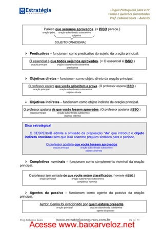 Língua Portuguesa para a PF
Teoria e questões comentadas
Prof. Fabiano Sales – Aula 05
Parece que seremos aprovados. (= ISSO parece.)
oração princ.

oração subordinada substantiva
subjetiva

SUJEITO ORACIONAL

Predicativas – funcionam como predicativo do sujeito da oração principal.
O essencial é que todos sejamos aprovados. (= O essencial é ISSO.)
oração principal

oração subordinada substantiva
predicativa

Objetivas diretas – funcionam como objeto direto da oração principal.
O professor espera que vocês gabaritem a prova. (O professor espera ISSO.)
oração principal

oração subordinada substantiva
objetiva direta

Objetivas indiretas – funcionam como objeto indireto da oração principal.
O professor gostaria de que vocês fossem aprovados. (O professor gostaria dISSO.)
oração principal

oração subordinada substantiva
objetiva indireta

Dica estratégica!
O CESPE/UnB admite a omissão da preposição “de” que introduz o objeto
indireto oracional sem que isso acarrete prejuízo sintático para o período.
O professor gostaria que vocês fossem aprovados.
oração principal

oração subordinada substantiva
objetiva indireta

Completivas nominais – funcionam como complemento nominal da oração
principal.
O professor tem vontade de que vocês sejam classificados. (vontade dISSO.)
oração principal

oração subordinada substantiva
completiva nominal

Agentes da passiva – funcionam como agente da passiva da oração
principal.
Ayrton Senna foi ovacionado por quem estava presente.
oração principal

Prof.Fabiano Sales

oração subordinada substantiva
agente da passiva

www.estrategiaconcursos.com.br

35 de 79

Acesse www.baixarveloz.net

 