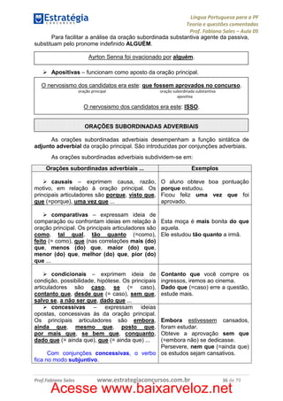 Língua Portuguesa para a PF
Teoria e questões comentadas
Prof. Fabiano Sales – Aula 05
Para facilitar a análise da oração subordinada substantiva agente da passiva,
substituam pelo pronome indefinido ALGUÉM.
Ayrton Senna foi ovacionado por alguém.
Apositivas – funcionam como aposto da oração principal.
O nervosismo dos candidatos era este: que fossem aprovados no concurso.
oração principal

oração subordinada substantiva
apositiva

O nervosismo dos candidatos era este: ISSO.

ORAÇÕES SUBORDINADAS ADVERBIAIS
As orações subordinadas adverbiais desempenham a função sintática de
adjunto adverbial da oração principal. São introduzidas por conjunções adverbiais.
As orações subordinadas adverbiais subdividem-se em:
Orações subordinadas adverbiais ...

Exemplos

causais – exprimem causa, razão,
motivo, em relação à oração principal. Os
principais articuladores são porque, visto que,
que (=porque), uma vez que ...

O aluno obteve boa pontuação
porque estudou.
Ficou feliz uma vez que foi
aprovado.

comparativas – expressam ideia de
comparação ou confrontam ideias em relação à Esta moça é mais bonita do que
oração principal. Os principais articuladores são aquela.
como, tal qual, tão quanto (=como), Ele estudou tão quanto a irmã.
feito (= como), que (nas correlações mais (do)
que, menos (do) que, maior (do) que,
menor (do) que, melhor (do) que, pior (do)
que ...
condicionais – exprimem ideia de
condição, possibilidade, hipótese. Os principais
articuladores são caso, se (= caso),
contanto que, desde que (= caso), sem que,
salvo se, a não ser que, dado que ...
concessivas – expressam ideias
opostas, concessivas às da oração principal.
Os principais articuladores são embora,
ainda que, mesmo que, posto que,
por mais que, se bem que, conquanto,
dado que (= ainda que), que (= ainda que) ...

Contanto que você compre os
ingressos, iremos ao cinema.
Dado que (=caso) erre a questão,
estude mais.

Embora estivessem cansados,
foram estudar.
Obteve a aprovação sem que
(=embora não) se dedicasse.
Persevere, nem que (=ainda que)
Com conjunções concessivas, o verbo os estudos sejam cansativos.
fica no modo subjuntivo.

Prof.Fabiano Sales

www.estrategiaconcursos.com.br

36 de 79

Acesse www.baixarveloz.net

 