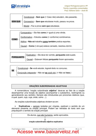 Língua Portuguesa para a PF
Teoria e questões comentadas
Prof. Fabiano Sales – Aula 05
Condicional – Sem que (= Caso não) estudem, não passarão.
SEM QUE

Concessivo – Sem que estudasse muito, passou na prova.
Modal – Fez a prova sem que estudasse.

Comparativo – Ela fala como (= igual a) uma vitrola.
Conformativo – Estudou como (= conforme) combinamos.
COMO
Aditivo - Não só trabalha como também pratica esportes.
Causal – Como (=Já que) estava cansado, resolveu dormir.

Explicativo – Ele deve ter corrido, porquanto está suado.
PORQUANTO
Causal – Estavam felizes porquanto foram aprovados.

Condicional – Se você estudar, logrará êxito no concurso.
SE
Conjunção integrante – Não sei se você virá. (= Não sei isso.)

ORAÇÕES SUBORDINADAS ADJETIVAS
A nomenclatura “oração subordinada adjetiva” deve-se ao fato de a oração
desempenhar uma função de adjetivo (acompanhar o substantivo, restringindo ou
generalizando seu sentido). Sempre são introduzidas por pronomes relativos (que,
a qual, quem, cujo, cuja, onde, como ...).
As orações subordinadas adjetivas dividem-se em:
Explicativas – sempre isoladas por vírgulas, explicam o sentido de um
elemento presente na oração principal. Podem ser retiradas do texto sem que
prejudiquem o sentido da oração principal.
Os alunos, que são humanos, serão aprovados.

oração subordinada adjetiva explicativa

Prof.Fabiano Sales

www.estrategiaconcursos.com.br

39 de 79

Acesse www.baixarveloz.net

 