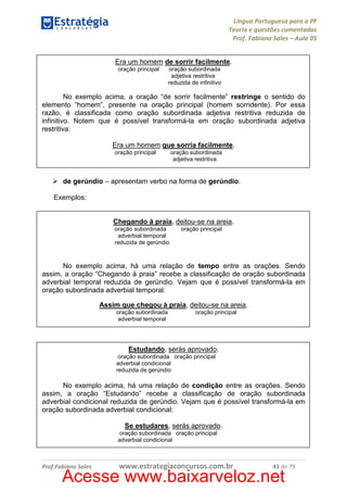 Língua Portuguesa para a PF
Teoria e questões comentadas
Prof. Fabiano Sales – Aula 05
Era um homem de sorrir facilmente.
oração principal

oração subordinada
adjetiva restritiva
reduzida de infinitivo

No exemplo acima, a oração “de sorrir facilmente” restringe o sentido do
elemento “homem”, presente na oração principal (homem sorridente). Por essa
razão, é classificada como oração subordinada adjetiva restritiva reduzida de
infinitivo. Notem que é possível transformá-la em oração subordinada adjetiva
restritiva:
Era um homem que sorria facilmente.
oração principal

oração subordinada
adjetiva restritiva

de gerúndio – apresentam verbo na forma de gerúndio.
Exemplos:

Chegando à praia, deitou-se na areia.
oração subordinada
adverbial temporal
reduzida de gerúndio

oração principal

No exemplo acima, há uma relação de tempo entre as orações. Sendo
assim, a oração “Chegando à praia” recebe a classificação de oração subordinada
adverbial temporal reduzida de gerúndio. Vejam que é possível transformá-la em
oração subordinada adverbial temporal:
Assim que chegou à praia, deitou-se na areia.
oração subordinada
adverbial temporal

oração principal

Estudando, serás aprovado.
oração subordinada oração principal
adverbial condicional
reduzida de gerúndio

No exemplo acima, há uma relação de condição entre as orações. Sendo
assim, a oração “Estudando” recebe a classificação de oração subordinada
adverbial condicional reduzida de gerúndio. Vejam que é possível transformá-la em
oração subordinada adverbial condicional:
Se estudares, serás aprovado.
oração subordinada oração principal
adverbial condicional

Prof.Fabiano Sales

www.estrategiaconcursos.com.br

43 de 79

Acesse www.baixarveloz.net

 