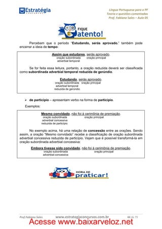 Língua Portuguesa para a PF
Teoria e questões comentadas
Prof. Fabiano Sales – Aula 05

Percebam que o período “Estudando, serás aprovado.” também pode
encerrar a ideia de tempo:
Assim que estudares, serás aprovado.
oração subordinada
adverbial temporal

oração principal

Se for feita essa leitura, portanto, a oração reduzida deverá ser classificada
como subordinada adverbial temporal reduzida de gerúndio.
Estudando, serás aprovado.
oração subordinada oração principal
adverbial temporal
reduzida de gerúndio

de particípio – apresentam verbo na forma de particípio.
Exemplos:
Mesmo convidado, não foi à cerimônia de premiação.
oração subordinada
adverbial concessiva
reduzida de particípio

oração principal

No exemplo acima, há uma relação de concessão entre as orações. Sendo
assim, a oração “Mesmo convidado” recebe a classificação de oração subordinada
adverbial concessiva reduzida de particípio. Vejam que é possível transformá-la em
oração subordinada adverbial concessiva:
Embora tivesse sido convidado, não foi à cerimônia de premiação.
oração subordinada
adverbial concessiva

Prof.Fabiano Sales

oração principal

www.estrategiaconcursos.com.br

44 de 79

Acesse www.baixarveloz.net

 