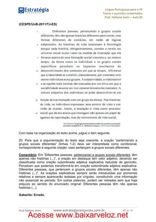 Língua Portuguesa para a PF
Teoria e questões comentadas
Prof. Fabiano Sales – Aula 05
(CESPE/UnB-2011/TJ-ES)

Com base na organização do texto acima, julgue o item seguinte.
20. Para que a argumentação do texto seja coerente, a oração “pertencendo a
grupos sociais diferentes” (linhas 1-2) deve ser interpretada como condicional,
correspondente à seguinte oração: caso pertençam a grupos sociais diferentes.
Comentário: Em “Diferentes pessoas, pertencendo a grupos sociais diferentes, têm
apenas não histórias (...)”, a oração em destaque tem valor adjetivo, devendo ser
classificada como oração subordinada adjetiva explicativa reduzida de gerúndio.
Percebam que podemos transformá-la em oração subordinada adjetiva explicativa:
Diferentes pessoas, que pertencem a grupos sociais diferentes, têm apenas não
histórias (...)”. As orações explicativas sempre serão introduzidas por pronomes
relativos e sempre aparecerão isoladas por vírgulas, constituindo uma informação
não essencial ao período. Em outras palavras, podem ser retiradas sem que haja
prejuízo ao sentido do enunciado original: Diferentes pessoas têm não apenas
histórias (...).
Gabarito: Errado.

Prof.Fabiano Sales

www.estrategiaconcursos.com.br

47 de 79

Acesse www.baixarveloz.net

 
