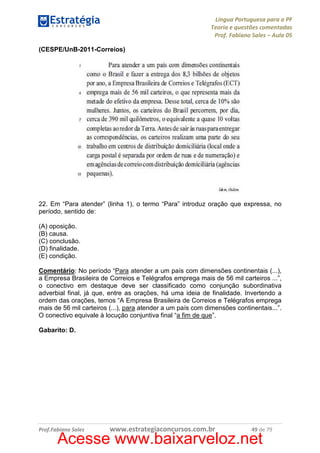Língua Portuguesa para a PF
Teoria e questões comentadas
Prof. Fabiano Sales – Aula 05
(CESPE/UnB-2011-Correios)

22. Em “Para atender” (linha 1), o termo “Para” introduz oração que expressa, no
período, sentido de:
(A) oposição.
(B) causa.
(C) conclusão.
(D) finalidade.
(E) condição.
Comentário: No período “Para atender a um país com dimensões continentais (...),
a Empresa Brasileira de Correios e Telégrafos emprega mais de 56 mil carteiros ...”,
o conectivo em destaque deve ser classificado como conjunção subordinativa
adverbial final, já que, entre as orações, há uma ideia de finalidade. Invertendo a
ordem das orações, temos “A Empresa Brasileira de Correios e Telégrafos emprega
mais de 56 mil carteiros (...), para atender a um país com dimensões continentais...”.
O conectivo equivale à locução conjuntiva final “a fim de que”.
Gabarito: D.

Prof.Fabiano Sales

www.estrategiaconcursos.com.br

49 de 79

Acesse www.baixarveloz.net

 