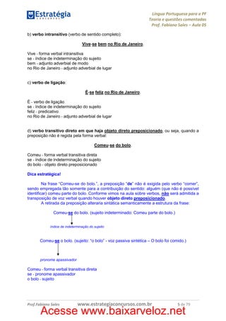 Língua Portuguesa para a PF
Teoria e questões comentadas
Prof. Fabiano Sales – Aula 05
b) verbo intransitivo (verbo de sentido completo):
Vive-se bem no Rio de Janeiro.
Vive - forma verbal intransitiva
se - índice de indeterminação do sujeito
bem - adjunto adverbial de modo
no Rio de Janeiro - adjunto adverbial de lugar
c) verbo de ligação:
É-se feliz no Rio de Janeiro.
É - verbo de ligação
se - índice de indeterminação do sujeito
feliz - predicativo
no Rio de Janeiro - adjunto adverbial de lugar
d) verbo transitivo direto em que haja objeto direto preposicionado, ou seja, quando a
preposição não é regida pela forma verbal:
Comeu-se do bolo.
Comeu - forma verbal transitiva direta
se - índice de indeterminação do sujeito
do bolo - objeto direto preposicionado
Dica estratégica!
Na frase “Comeu-se do bolo.”, a preposição “de” não é exigida pelo verbo “comer”,
sendo empregada tão somente para a contribuição do sentido: alguém (que não é possível
identificar) comeu parte do bolo. Conforme vimos na aula sobre verbos, não será admitida a
transposição de voz verbal quando houver objeto direto preposicionado.
A retirada da preposição alteraria sintática semanticamente a estrutura da frase:
Comeu-se do bolo. (sujeito indeterminado: Comeu parte do bolo.)
índice de indeterminação do sujeito

Comeu-se o bolo. (sujeito: “o bolo” - voz passiva sintética – O bolo foi comido.)

pronome apassivador

Comeu - forma verbal transitiva direta
se - pronome apassivador
o bolo - sujeito

Prof.Fabiano Sales

www.estrategiaconcursos.com.br

5 de 79

Acesse www.baixarveloz.net

 