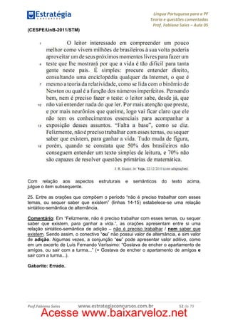 Língua Portuguesa para a PF
Teoria e questões comentadas
Prof. Fabiano Sales – Aula 05
(CESPE/UnB-2011/STM)

Com relação aos aspectos
julgue o item subsequente.

estruturais

e

semânticos

do

texto

acima,

25. Entre as orações que compõem o período “não é preciso trabalhar com esses
temas, ou sequer saber que existem” (linhas 14-15) estabelece-se uma relação
sintático-semântica de alternância.
Comentário: Em “Felizmente, não é preciso trabalhar com esses temas, ou sequer
saber que existem, para ganhar a vida.”, as orações apresentam entre si uma
relação sintático-semântica de adição – não é preciso trabalhar / nem saber que
existem. Sendo assim, o conectivo “ou” não possui valor de alternância, e sim valor
de adição. Algumas vezes, a conjunção “ou” pode apresentar valor aditivo, como
em um excerto de Luís Fernando Veríssimo: “Gostava de encher o apartamento de
amigos, ou sair com a turma...” (= Gostava de encher o apartamento de amigos e
sair com a turma...).
Gabarito: Errado.

Prof.Fabiano Sales

www.estrategiaconcursos.com.br

52 de 79

Acesse www.baixarveloz.net

 
