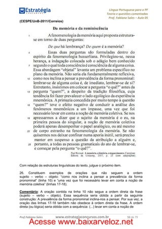 Língua Portuguesa para a PF
Teoria e questões comentadas
Prof. Fabiano Sales – Aula 05
(CESPE/UnB-2011/Correios)

Com relação às estruturas linguísticas do texto, julgue o próximo item.
26. Constituem exemplos de orações que não seguem a ordem
sujeito – verbo – objeto: “como nos inclina a pensar a prevalência da forma
pronominal” (linha 10) e “uma vez que foi necessário levar em conta a noção de
memória coletiva” (linhas 17-18).
Comentário: A oração contida na linha 10 não segue a ordem direta da frase
(sujeito – verbo – objeto). Essa sequência seria obtida a partir da seguinte
construção: A prevalência da forma pronominal inclina-nos a pensar. Por sua vez, a
oração das linhas 17-18 também não obedece à ordem direta da frase. A ordem
direta (ou lógica) seria obtida com a sequência: (...) levar em conta a noção de
Prof.Fabiano Sales

www.estrategiaconcursos.com.br

53 de 79

Acesse www.baixarveloz.net

 