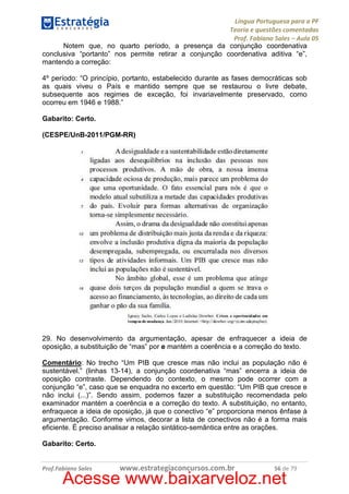Língua Portuguesa para a PF
Teoria e questões comentadas
Prof. Fabiano Sales – Aula 05
Notem que, no quarto período, a presença da conjunção coordenativa
conclusiva “portanto” nos permite retirar a conjunção coordenativa aditiva “e”,
mantendo a correção:
4º período: “O princípio, portanto, estabelecido durante as fases democráticas sob
as quais viveu o País e mantido sempre que se restaurou o livre debate,
subsequente aos regimes de exceção, foi invariavelmente preservado, como
ocorreu em 1946 e 1988.”
Gabarito: Certo.
(CESPE/UnB-2011/PGM-RR)

29. No desenvolvimento da argumentação, apesar de enfraquecer a ideia de
oposição, a substituição de “mas” por e mantém a coerência e a correção do texto.
Comentário: No trecho “Um PIB que cresce mas não inclui as população não é
sustentável.” (linhas 13-14), a conjunção coordenativa “mas” encerra a ideia de
oposição contraste. Dependendo do contexto, o mesmo pode ocorrer com a
conjunção “e”, caso que se enquadra no excerto em questão: “Um PIB que cresce e
não inclui (...)”. Sendo assim, podemos fazer a substituição recomendada pelo
examinador mantém a coerência e a correção do texto. A substituição, no entanto,
enfraquece a ideia de oposição, já que o conectivo “e” proporciona menos ênfase à
argumentação. Conforme vimos, decorar a lista de conectivos não é a forma mais
eficiente. É preciso analisar a relação sintático-semântica entre as orações.
Gabarito: Certo.

Prof.Fabiano Sales

www.estrategiaconcursos.com.br

56 de 79

Acesse www.baixarveloz.net

 