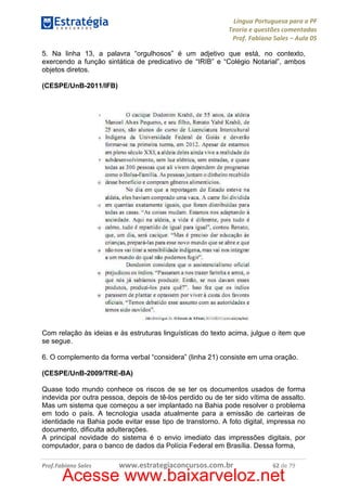 Língua Portuguesa para a PF
Teoria e questões comentadas
Prof. Fabiano Sales – Aula 05
5. Na linha 13, a palavra “orgulhosos” é um adjetivo que está, no contexto,
exercendo a função sintática de predicativo de “IRIB” e “Colégio Notarial”, ambos
objetos diretos.
(CESPE/UnB-2011/IFB)

Com relação às ideias e às estruturas linguísticas do texto acima, julgue o item que
se segue.
6. O complemento da forma verbal “considera” (linha 21) consiste em uma oração.
(CESPE/UnB-2009/TRE-BA)
Quase todo mundo conhece os riscos de se ter os documentos usados de forma
indevida por outra pessoa, depois de tê-los perdido ou de ter sido vítima de assalto.
Mas um sistema que começou a ser implantado na Bahia pode resolver o problema
em todo o país. A tecnologia usada atualmente para a emissão de carteiras de
identidade na Bahia pode evitar esse tipo de transtorno. A foto digital, impressa no
documento, dificulta adulterações.
A principal novidade do sistema é o envio imediato das impressões digitais, por
computador, para o banco de dados da Polícia Federal em Brasília. Dessa forma,
Prof.Fabiano Sales

www.estrategiaconcursos.com.br

62 de 79

Acesse www.baixarveloz.net

 