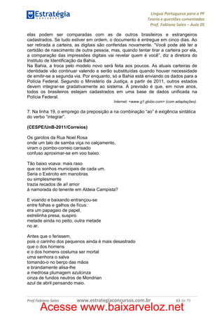 Língua Portuguesa para a PF
Teoria e questões comentadas
Prof. Fabiano Sales – Aula 05
elas podem ser comparadas com as de outros brasileiros e estrangeiros
cadastrados. Se tudo estiver em ordem, o documento é entregue em cinco dias. Ao
ser retirada a carteira, as digitais são conferidas novamente. “Você pode até ter a
certidão de nascimento de outra pessoa, mas, quando tentar tirar a carteira por ela,
a comparação das impressões digitais vai revelar quem é você”, diz a diretora do
Instituto de Identificação da Bahia.
Na Bahia, a troca pelo modelo novo será feita aos poucos. As atuais carteiras de
identidade vão continuar valendo e serão substituídas quando houver necessidade
de emitir-se a segunda via. Por enquanto, só a Bahia está enviando os dados para a
Polícia Federal. Segundo o Ministério da Justiça, a partir de 2011, outros estados
devem integrar-se gradativamente ao sistema. A previsão é que, em nove anos,
todos os brasileiros estejam cadastrados em uma base de dados unificada na
Polícia Federal.
Internet: <www.g1.globo.com> (com adaptações).

7. Na linha 19, o emprego da preposição a na combinação “ao” é exigência sintática
do verbo “integrar”.
(CESPE/UnB-2011/Correios)
Os garotos da Rua Noel Rosa
onde um talo de samba viça no calçamento,
viram o pombo-correio cansado
confuso aproximar-se em voo baixo.
Tão baixo voava: mais raso
que os sonhos municipais de cada um.
Seria o Exército em manobras
ou simplesmente
trazia recados de ai! amor
à namorada do tenente em Aldeia Campista?
E voando e baixando entrançou-se
entre folhas e galhos de fícus:
era um papagaio de papel,
estrelinha presa, suspiro
metade ainda no peito, outra metade
no ar.
Antes que o ferissem,
pois o carinho dos pequenos ainda é mais desastrado
que o dos homens
e o dos homens costuma ser mortal
uma senhora o salva
tomando-o no berço das mãos
e brandamente alisa-lhe
a medrosa plumagem azulcinza
cinza de fundos neutros de Mondrian
azul de abril pensando maio.

Prof.Fabiano Sales

www.estrategiaconcursos.com.br

63 de 79

Acesse www.baixarveloz.net

 