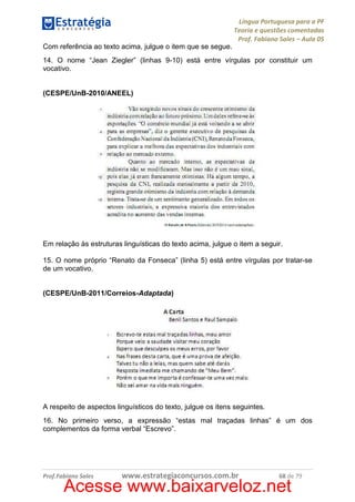 Língua Portuguesa para a PF
Teoria e questões comentadas
Prof. Fabiano Sales – Aula 05
Com referência ao texto acima, julgue o item que se segue.
14. O nome “Jean Ziegler” (linhas 9-10) está entre vírgulas por constituir um
vocativo.

(CESPE/UnB-2010/ANEEL)

Em relação às estruturas linguísticas do texto acima, julgue o item a seguir.
15. O nome próprio “Renato da Fonseca” (linha 5) está entre vírgulas por tratar-se
de um vocativo.

(CESPE/UnB-2011/Correios-Adaptada)

A respeito de aspectos linguísticos do texto, julgue os itens seguintes.
16. No primeiro verso, a expressão “estas mal traçadas linhas” é um dos
complementos da forma verbal “Escrevo”.

Prof.Fabiano Sales

www.estrategiaconcursos.com.br

68 de 79

Acesse www.baixarveloz.net

 