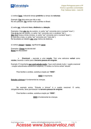 Língua Portuguesa para a PF
Teoria e questões comentadas
Prof. Fabiano Sales – Aula 05
c) verbos fazer, indicando tempo pretérito ou tempo da natureza.
Exemplo: Faz dois anos que não a vejo.
No ano passado, fez verões muito quentes no Brasil.

d) verbo ser, indicando hora, distância ou datação.
Exemplos: Hoje são dez de outubro. (o verbo “ser” concorda com o numeral “nove”.)
Hoje é dia dez de outubro. (o verbo “ser” concorda com o vocábulo “dia”.)
São doze horas e trinta minutos. (o verbo “ser” concorda com o numeral “doze”.)
É meio-dia e meia. (o verbo “ser” concorda com “meio-dia”.)
Da faculdade ao trabalho são vinte metros de distância.

e) verbos chegar e bastar, significando parar.
Exemplos: Chega de blá-blá-blá!
Basta de discussões!

Oracional – equivale a uma oração. Tem uma estrutura verbal como
núcleo, levando o verbo para a terceira pessoa do singular.
Exemplo: É importante que você estude muito. (“que você estude muito = sujeito oracional
- oração subordinada substantiva subjetiva). O núcleo é a forma verbal “estude”.
Para facilitar a análise, substitua oração por “ISSO”:
ISSO é importante.
Estudar e brincar é fundamental às crianças.

No exemplo acima, “Estudar e brincar” é o sujeito oracional. O verbo,
obrigatoriamente, deve permanecer na terceira pessoa do singular.
Para facilitar a análise, substitua oração por “ISSO”:
ISSO é fundamental às crianças.

Prof.Fabiano Sales

www.estrategiaconcursos.com.br

7 de 79

Acesse www.baixarveloz.net

 