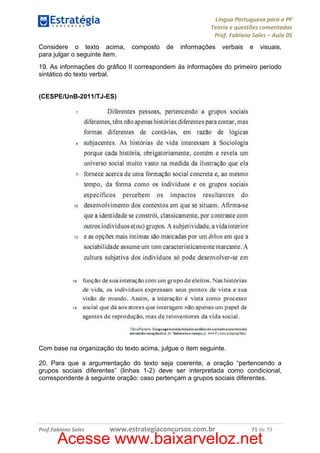 Língua Portuguesa para a PF
Teoria e questões comentadas
Prof. Fabiano Sales – Aula 05
Considere o texto acima,
para julgar o seguinte item.

composto

de

informações

verbais

e

visuais,

19. As informações do gráfico II correspondem às informações do primeiro período
sintático do texto verbal.

(CESPE/UnB-2011/TJ-ES)

Com base na organização do texto acima, julgue o item seguinte.
20. Para que a argumentação do texto seja coerente, a oração “pertencendo a
grupos sociais diferentes” (linhas 1-2) deve ser interpretada como condicional,
correspondente à seguinte oração: caso pertençam a grupos sociais diferentes.

Prof.Fabiano Sales

www.estrategiaconcursos.com.br

71 de 79

Acesse www.baixarveloz.net

 