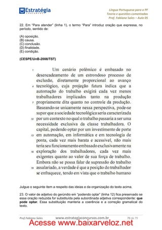 Língua Portuguesa para a PF
Teoria e questões comentadas
Prof. Fabiano Sales – Aula 05
22. Em “Para atender” (linha 1), o termo “Para” introduz oração que expressa, no
período, sentido de:
(A) oposição.
(B) causa.
(C) conclusão.
(D) finalidade.
(E) condição.
(CESPE/UnB-2008/TST)

Julgue o seguinte item a respeito das ideias e da organização do texto acima.
23. O valor de adjetivo do gerúndio em “podendo optar” (linha 12) fica preservado se
essa oração reduzida for substituída pela subordinada adjetiva correspondente: que
pode optar. Essa substituição manteria a coerência e a correção gramatical do
texto.

Prof.Fabiano Sales

www.estrategiaconcursos.com.br

73 de 79

Acesse www.baixarveloz.net

 