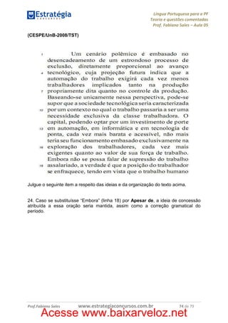 Língua Portuguesa para a PF
Teoria e questões comentadas
Prof. Fabiano Sales – Aula 05
(CESPE/UnB-2008/TST)

Julgue o seguinte item a respeito das ideias e da organização do texto acima.

24. Caso se substituísse “Embora” (linha 18) por Apesar de, a ideia de concessão
atribuída a essa oração seria mantida, assim como a correção gramatical do
período.

Prof.Fabiano Sales

www.estrategiaconcursos.com.br

74 de 79

Acesse www.baixarveloz.net

 