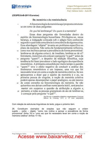 Língua Portuguesa para a PF
Teoria e questões comentadas
Prof. Fabiano Sales – Aula 05
(CESPE/UnB-2011/Correios)

Com relação às estruturas linguísticas do texto, julgue o próximo item.
26. Constituem exemplos de orações que não seguem a ordem
sujeito – verbo – objeto: “como nos inclina a pensar a prevalência da forma
pronominal” (linha 10) e “uma vez que foi necessário levar em conta a noção de
memória coletiva” (linhas 17-18).

Prof.Fabiano Sales

www.estrategiaconcursos.com.br

76 de 79

Acesse www.baixarveloz.net

 