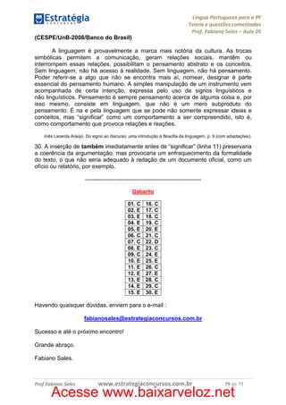 Língua Portuguesa para a PF
Teoria e questões comentadas
Prof. Fabiano Sales – Aula 05
(CESPE/UnB-2008/Banco do Brasil)
A linguagem é provavelmente a marca mais notória da cultura. As trocas
simbólicas permitem a comunicação, geram relações sociais, mantêm ou
interrompem essas relações, possibilitam o pensamento abstrato e os conceitos.
Sem linguagem, não há acesso à realidade. Sem linguagem, não há pensamento.
Poder referir-se a algo que não se encontra mais aí, nomear, designar é parte
essencial do pensamento humano. A simples manipulação de um instrumento vem
acompanhada de certa intenção, expressa pelo uso de signos linguísticos e
não linguísticos. Pensamento é sempre pensamento acerca de alguma coisa e, por
isso mesmo, consiste em linguagem, que não é um mero subproduto do
pensamento. É na e pela linguagem que se pode não somente expressar ideias e
conceitos, mas “significar” como um comportamento a ser compreendido, isto é,
como comportamento que provoca relações e reações.
Inês Lacerda Araújo. Do signo ao discurso: uma introdução à filosofia da linguagem, p. 9 (com adaptações).

30. A inserção de também imediatamente antes de “significar” (linha 11) preservaria
a coerência da argumentação, mas provocaria um enfraquecimento da formalidade
do texto, o que não seria adequado à redação de um documento oficial, como um
ofício ou relatório, por exemplo.
-----------------------------------------------------------------Gabarito
01. C
02. E
03. E
04. E
05. E
06. C
07. C
08. E
09. C
10. E
11. E
12. E
13. E
14. E
15. E

16. C
17. C
18. C
19. C
20. E
21. C
22. D
23. C
24. E
25. E
26. C
27. E
28. C
29. C
30. E

Havendo quaisquer dúvidas, enviem para o e-mail :
fabianosales@estrategiaconcursos.com.br
Sucesso e até o próximo encontro!
Grande abraço.
Fabiano Sales.

Prof.Fabiano Sales

www.estrategiaconcursos.com.br

79 de 79

Acesse www.baixarveloz.net

 