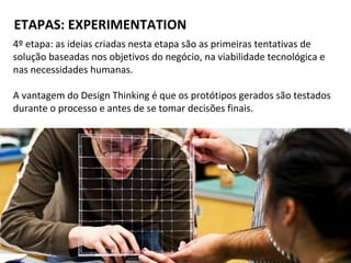 ETAPAS: EXPERIMENTATION
4º etapa: as ideias criadas nesta etapa são as primeiras tentativas de
solução baseadas nos objetivos do negócio, na viabilidade tecnológica e
nas necessidades humanas.
A vantagem do Design Thinking é que os protótipos gerados são testados
durante o processo e antes de se tomar decisões finais.
 