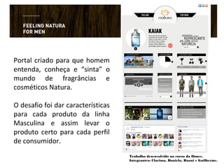 Portal criado para que homem
entenda, conheça e “sinta” o
mundo de fragrâncias e
cosméticos Natura.
O desafio foi dar características
para cada produto da linha
Masculina e assim levar o
produto certo para cada perfil
de consumidor.
Trabalho desenvolvido no curso da Ibmec.
Integrantes: Clarissa, Daniela, Raoni e Guilherme.
 