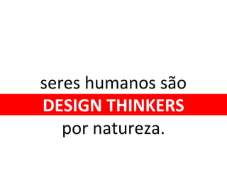 seres humanos são
DESIGN THINKERS
por natureza.
 