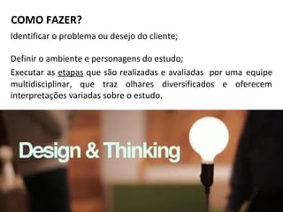 COMO FAZER?
Identificar o problema ou desejo do cliente;
Definir o ambiente e personagens do estudo;
Executar as etapas que são realizadas e avaliadas por uma equipe
multidisciplinar, que traz olhares diversificados e oferecem
interpretações variadas sobre o estudo.
 