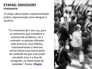 1º etapa: observação e experimentação
prática. Aproximação entre designer e
usuários.
ETAPAS: DISVOVERY
ETNOGRAFIA
“É o momento de ir pra rua, para
os ambientes que compõem o
universo do problema, ver e
entender as pessoas afetadas
pelo processo, seus hábitos,
relacionamentos e diversos
outros fatores que fazem parte
da realidade do que está sendo
estudado. Essa é a fase de
etnografia, ou observação da
realidade.” (Fonte: Ologia).
 